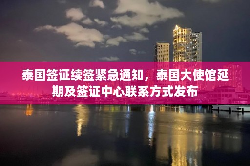 泰国签证续签紧急通知，泰国大使馆延期及签证中心联系方式发布