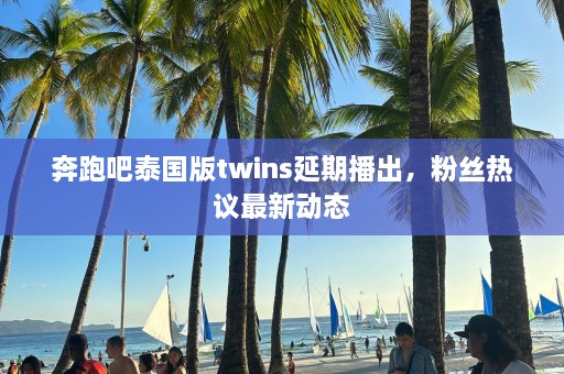 奔跑吧泰国版twins延期播出，粉丝热议最新动态