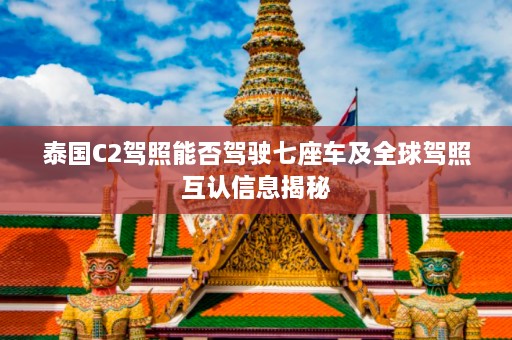 泰国C2驾照能否驾驶七座车及全球驾照互认信息揭秘