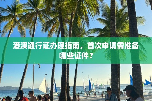 港澳通行证办理指南，首次申请需准备哪些证件？