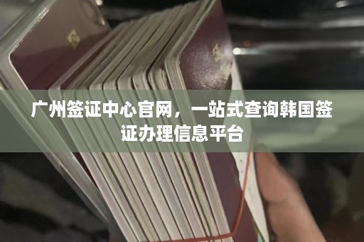 广州签证中心官网，一站式查询韩国签证办理信息平台