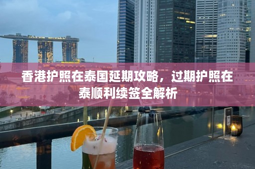 香港护照在泰国延期攻略，过期护照在泰顺利续签全解析