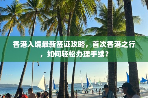 香港入境最新签证攻略，首次香港之行，如何轻松办理手续？