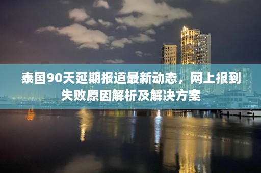 泰国90天延期报道最新动态，网上报到失败原因解析及解决方案