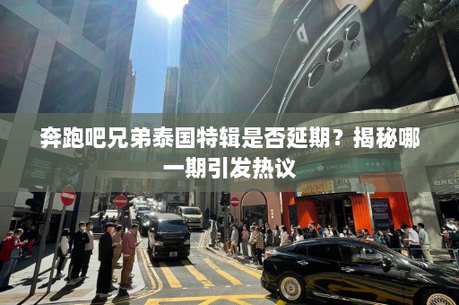 奔跑吧兄弟泰国特辑是否延期？揭秘哪一期引发热议