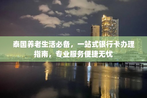 泰国养老生活必备，一站式银行卡办理指南，专业服务便捷无忧