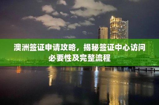 澳洲签证申请攻略，揭秘签证中心访问必要性及完整流程