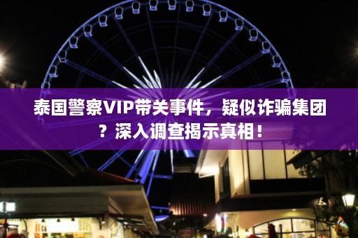 泰国警察VIP带关事件，疑似 *** 集团？深入调查揭示真相！