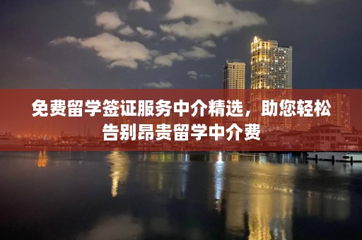 免费留学签证服务中介精选，助您轻松告别昂贵留学中介费