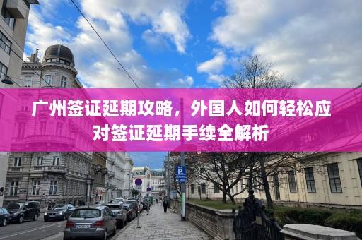 广州签证延期攻略，外国人如何轻松应对签证延期手续全解析