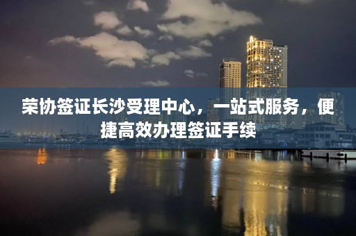 荣协签证长沙受理中心，一站式服务，便捷高效办理签证手续