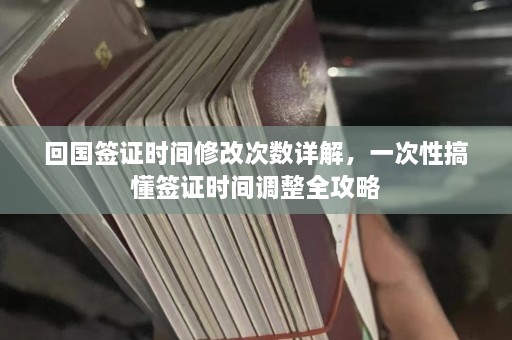 回国签证时间修改次数详解，一次性搞懂签证时间调整全攻略