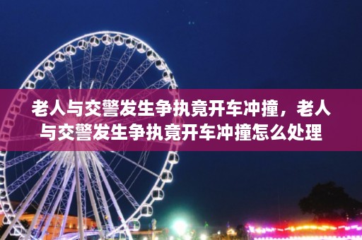 老人与交警发生争执竟开车冲撞，老人与交警发生争执竟开车冲撞怎么处理  第1张