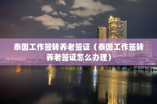 泰国工作签转养老签证（泰国工作签转养老签证怎么办理）  第1张