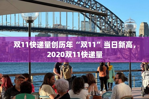 双11快递量创历年“双11”当日新高，2020双11快递量