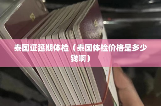 泰国证延期体检（泰国体检价格是多少钱啊）