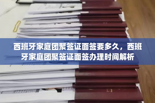 西班牙家庭团聚签证面签要多久，西班牙家庭团聚签证面签办理时间解析