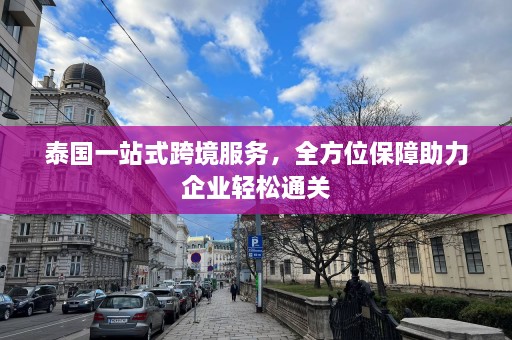 泰国一站式跨境服务，全方位保障助力企业轻松通关