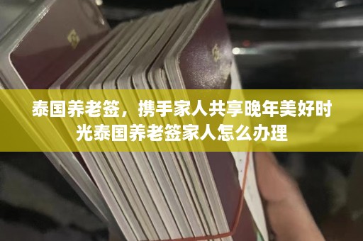 泰国养老签，携手家人共享晚年美好时光泰国养老签家人怎么办理  第1张