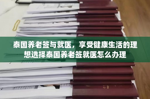 泰国养老签与就医，享受健康生活的理想选择泰国养老签就医怎么办理  第1张