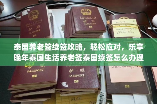 泰国养老签续签攻略，轻松应对，乐享晚年泰国生活养老签泰国续签怎么办理