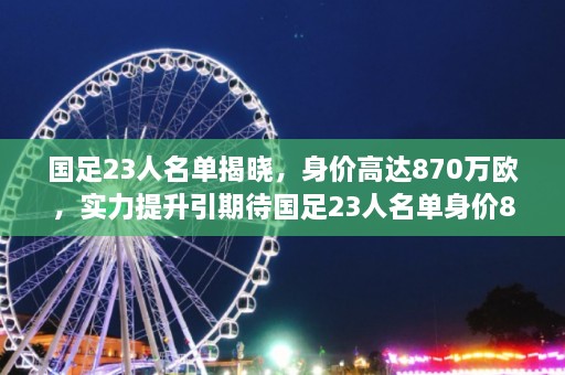 国足23人名单揭晓，身价高达870万欧，实力提升引期待国足23人名单身价870万欧元的球员  第1张