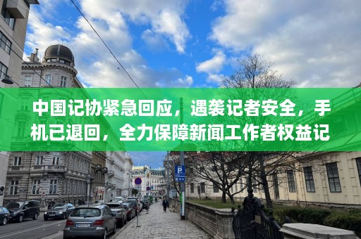 中国记协紧急回应，遇袭记者安全，手机已退回，全力保障新闻工作者权益记者遇害事件