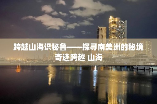 跨越山海识秘鲁——探寻南美洲的秘境奇迹跨越 山海