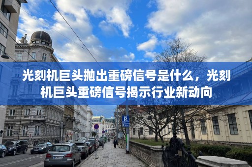 光刻机巨头抛出重磅信号是什么，光刻机巨头重磅信号揭示行业新动向