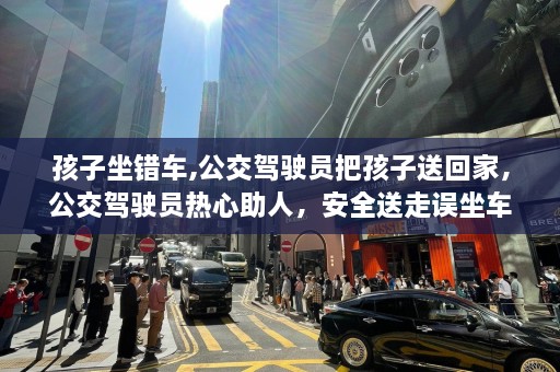 孩子坐错车,公交驾驶员把孩子送回家，公交驾驶员热心助人，安全送走误坐车的孩子