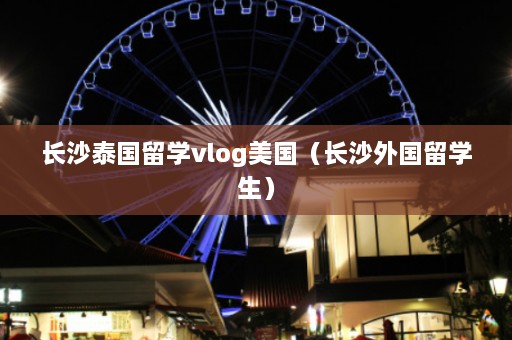 长沙泰国留学vlog美国（长沙外国留学生）  第1张