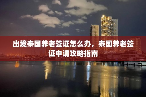 出境泰国养老签证怎么办，泰国养老签证申请攻略指南