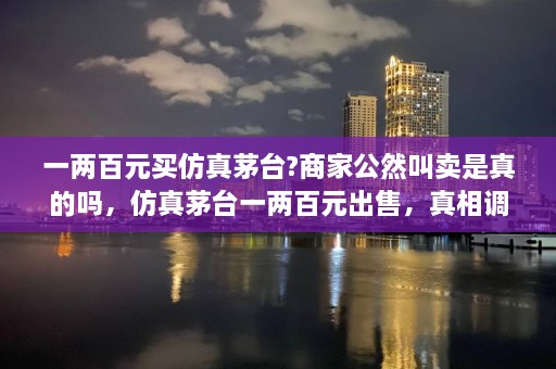 一两百元买仿真茅台?商家公然叫卖是真的吗，仿真茅台一两百元出售，真相调查！