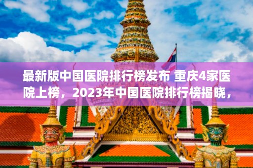 最新版中国医院排行榜发布 重庆4家医院上榜，2023年中国医院排行榜揭晓，重庆四家医院跻身榜单  第1张