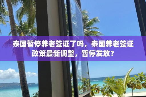 泰国暂停养老签证了吗，泰国养老签证政策最新调整，暂停发放？  第1张