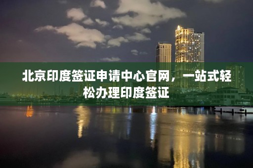 北京印度签证申请中心官网，一站式轻松办理印度签证