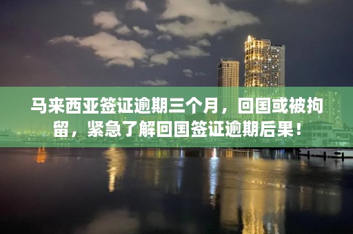 马来西亚签证逾期三个月，回国或被拘留，紧急了解回国签证逾期后果！