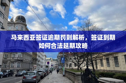 马来西亚签证逾期罚则解析，签证到期如何合法延期攻略