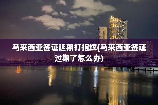 马来西亚签证延期打指纹(马来西亚签证过期了怎么办)