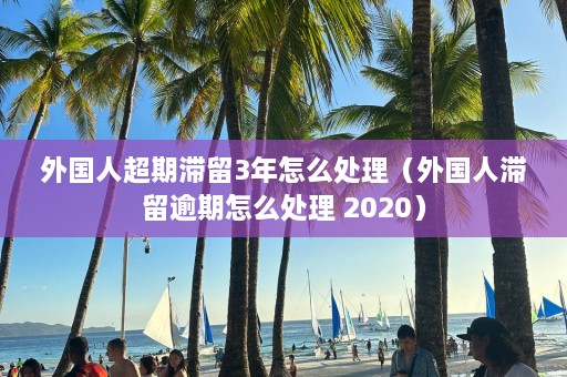 外国人超期滞留3年怎么处理（外国人滞留逾期怎么处理 2020）  第1张