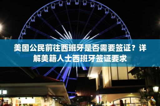 美国公民前往西班牙是否需要签证？详解美籍人士西班牙签证要求