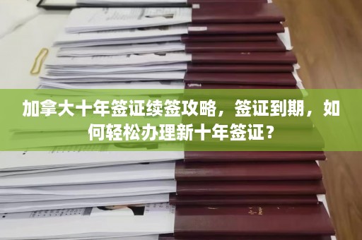 加拿大十年签证续签攻略，签证到期，如何轻松办理新十年签证？