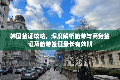 韩国签证攻略，深度解析旅游与商务签证及旅游签证最长有效期