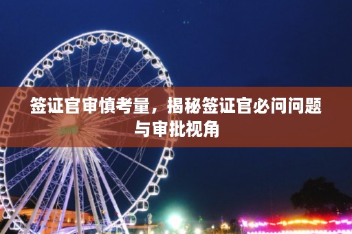 签证官审慎考量，揭秘签证官必问问题与审批视角