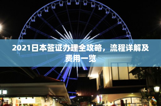 2021日本签证办理全攻略，流程详解及费用一览