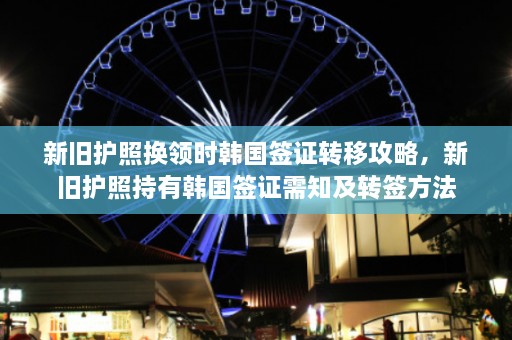 新旧护照换领时韩国签证转移攻略，新旧护照持有韩国签证需知及转签方法