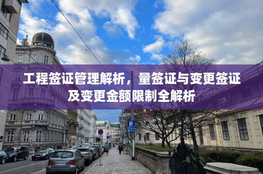 工程签证管理解析，量签证与变更签证及变更金额限制全解析