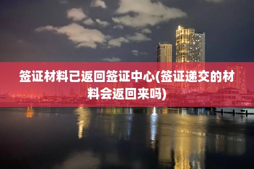 签证材料已返回签证中心(签证递交的材料会返回来吗)