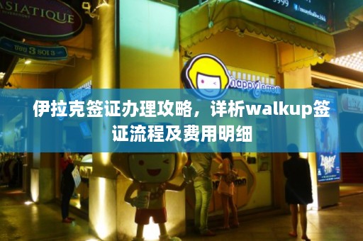 伊拉克签证办理攻略，详析walkup签证流程及费用明细