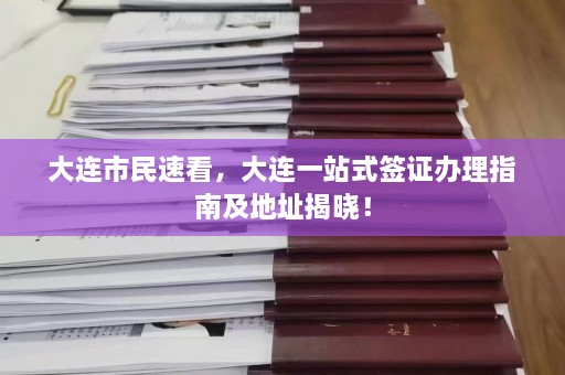 大连市民速看，大连一站式签证办理指南及地址揭晓！